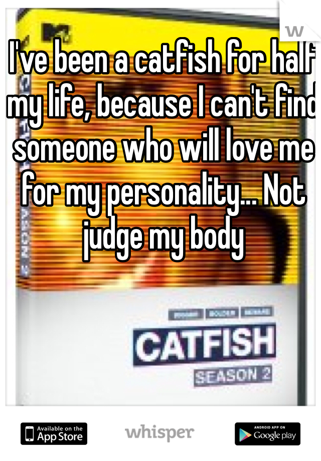 I've been a catfish for half my life, because I can't find someone who will love me for my personality... Not judge my body 