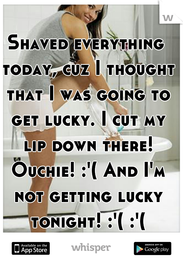 Shaved everything today, cuz I thought that I was going to get lucky. I cut my lip down there! Ouchie! :'( And I'm not getting lucky tonight! :'( :'(