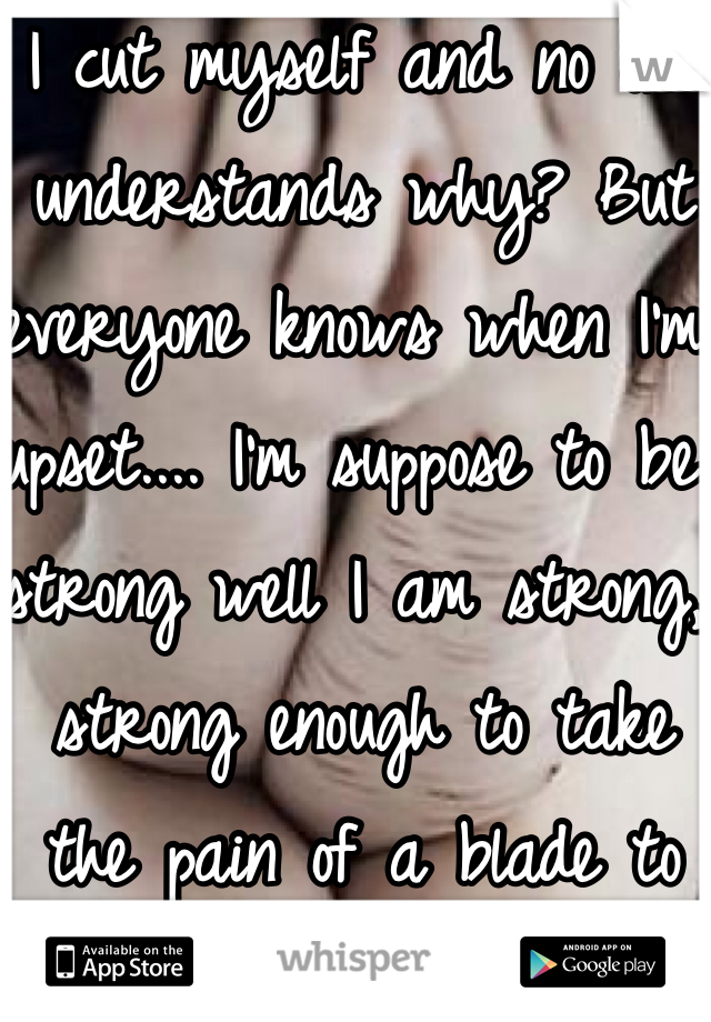 I cut myself and no one understands why? But everyone knows when I'm upset.... I'm suppose to be strong well I am strong, strong enough to take the pain of a blade to my flesh.