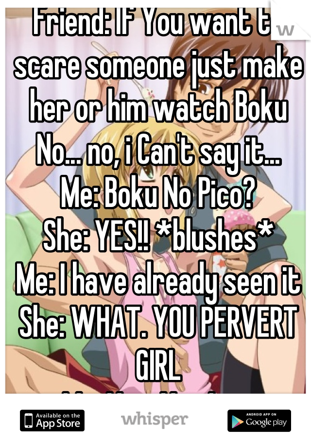 Friend: If You want to scare someone just make her or him watch Boku No... no, i Can't say it...
Me: Boku No Pico?
She: YES!! *blushes*
Me: I have already seen it
She: WHAT. YOU PERVERT GIRL
Me: Yes. Yes I am