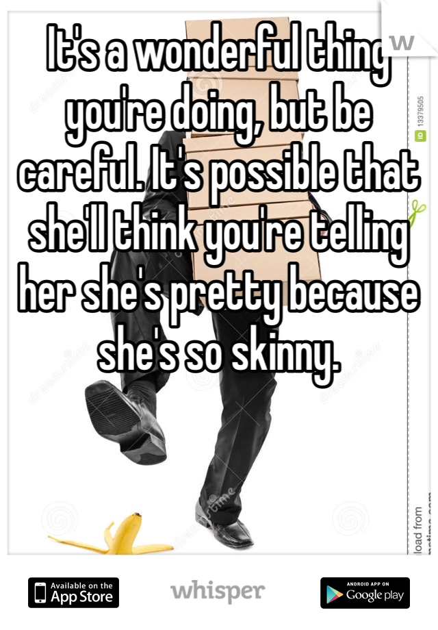 It's a wonderful thing you're doing, but be careful. It's possible that she'll think you're telling her she's pretty because she's so skinny.