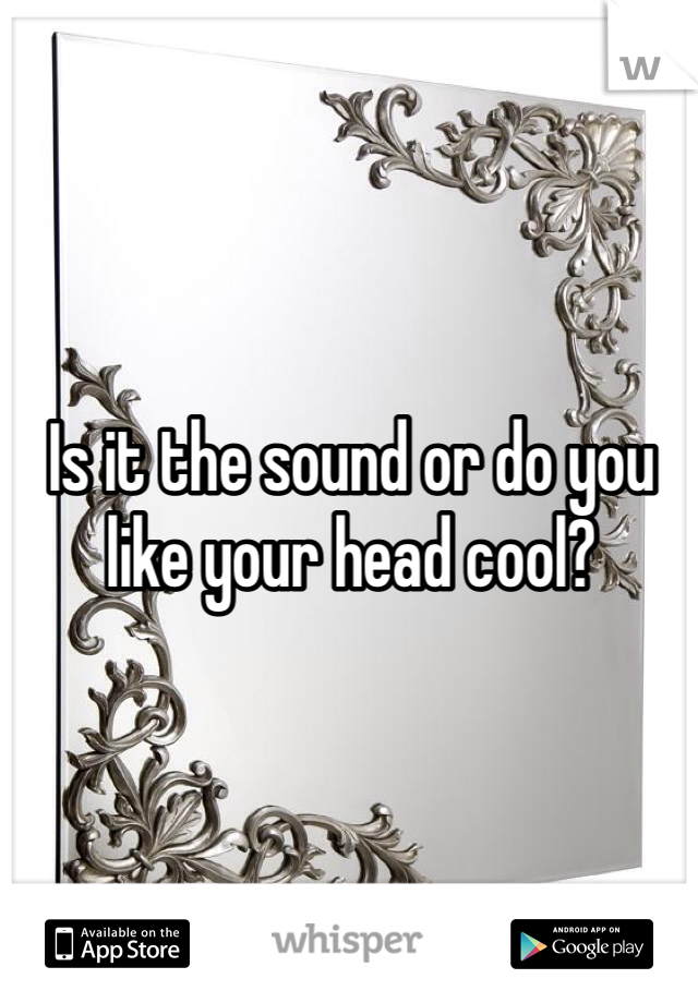 Is it the sound or do you like your head cool?