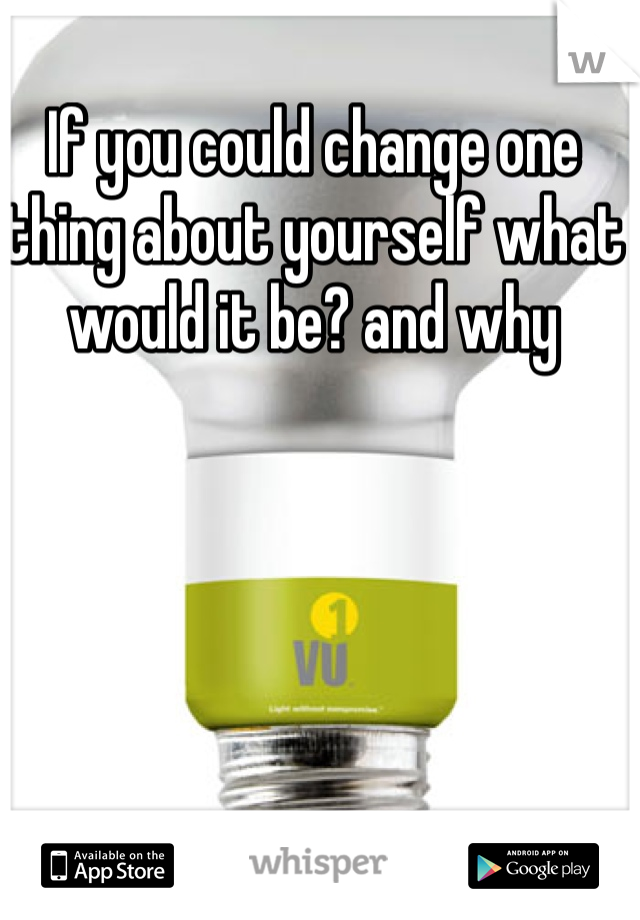 If you could change one thing about yourself what would it be? and why