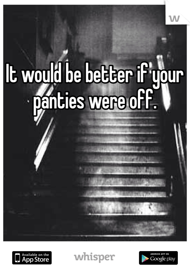 It would be better if your panties were off.