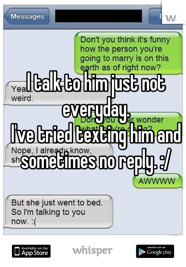 I talk to him just not everyday. 
I've tried texting him and sometimes no reply. :/