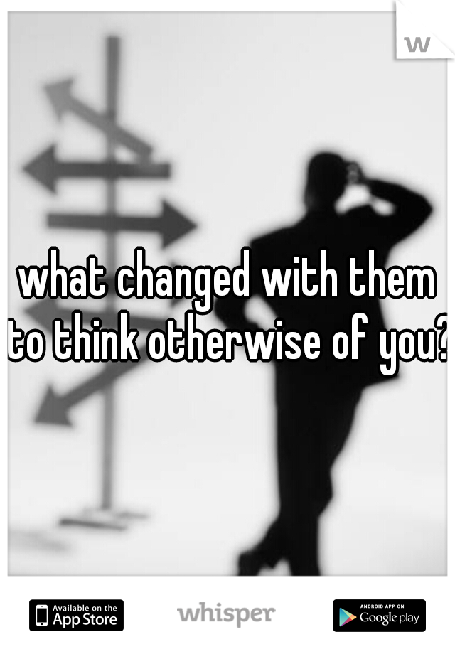 what changed with them to think otherwise of you? 
