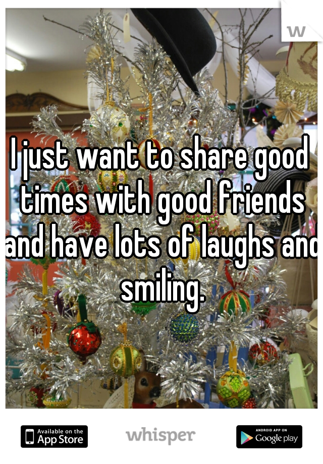 I just want to share good times with good friends and have lots of laughs and smiling.