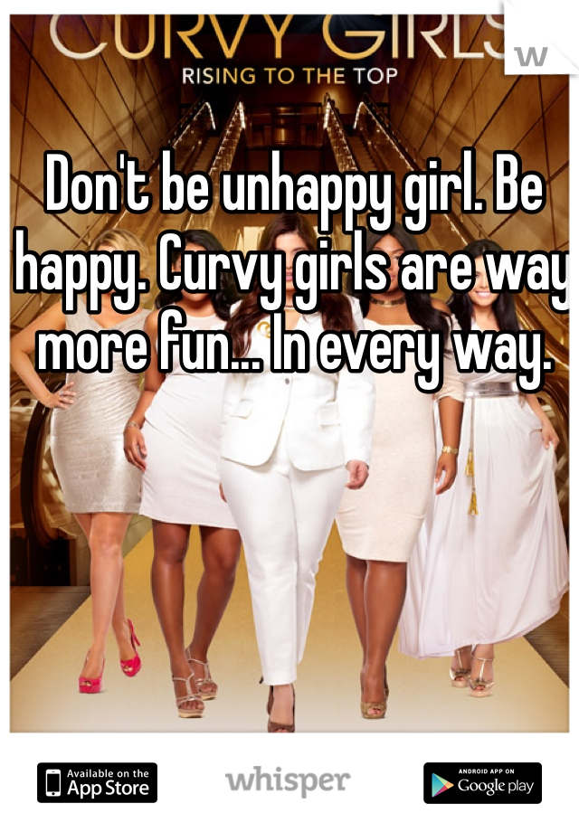 Don't be unhappy girl. Be happy. Curvy girls are way more fun... In every way. 