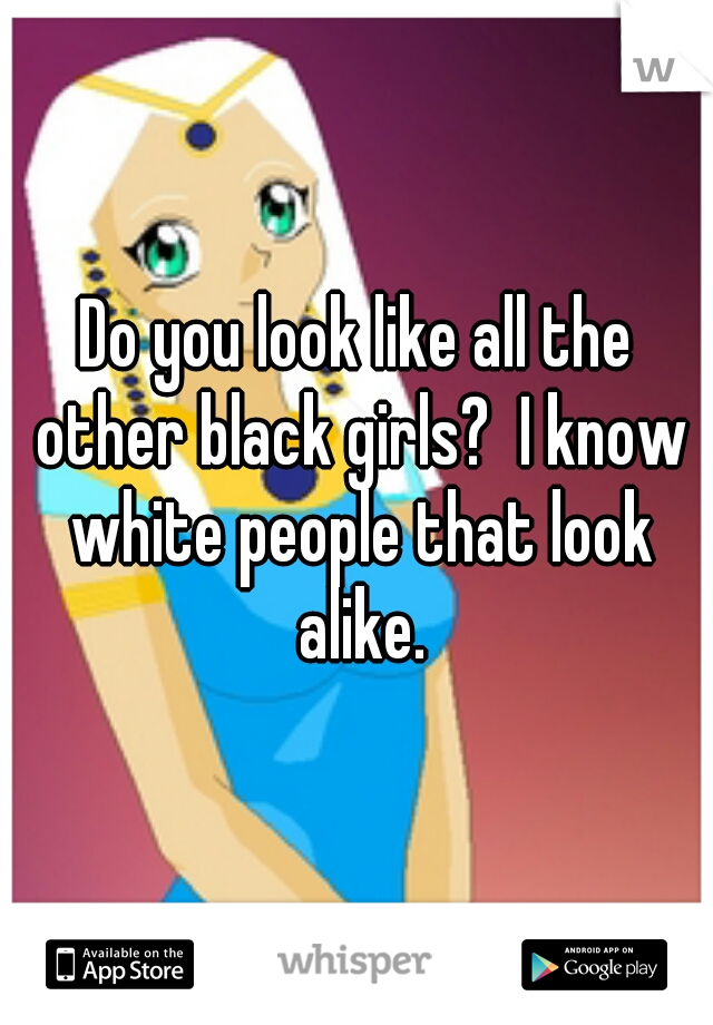 Do you look like all the other black girls?  I know white people that look alike.