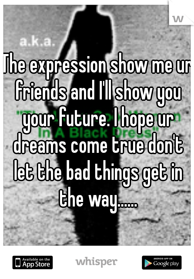 The expression show me ur friends and I'll show you your future. I hope ur dreams come true don't let the bad things get in the way......