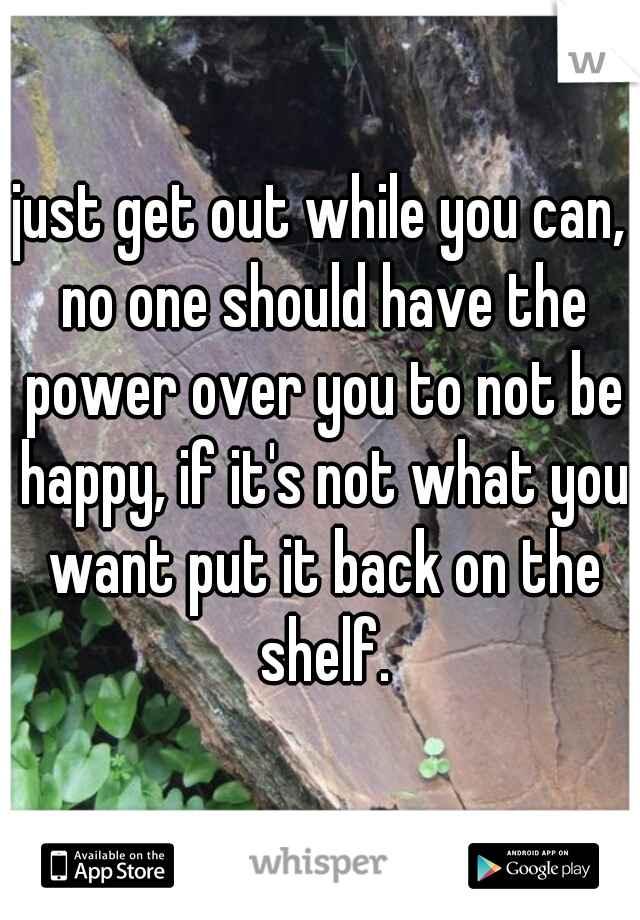 just get out while you can, no one should have the power over you to not be happy, if it's not what you want put it back on the shelf.