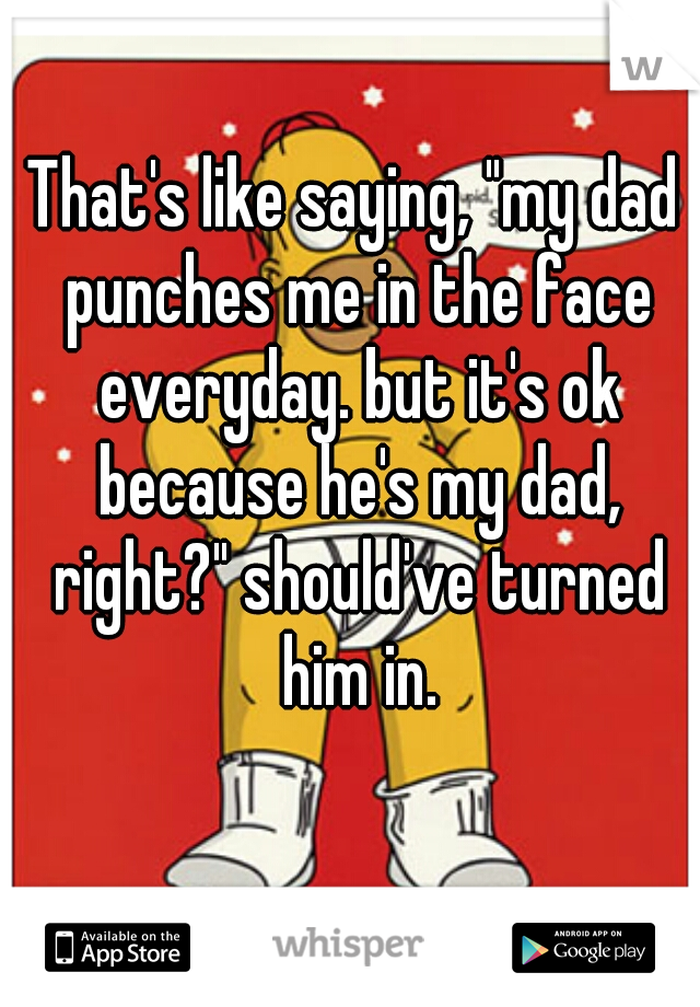 That's like saying, "my dad punches me in the face everyday. but it's ok because he's my dad, right?" should've turned him in.