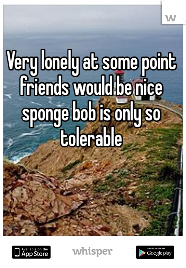 Very lonely at some point friends would be nice sponge bob is only so tolerable  