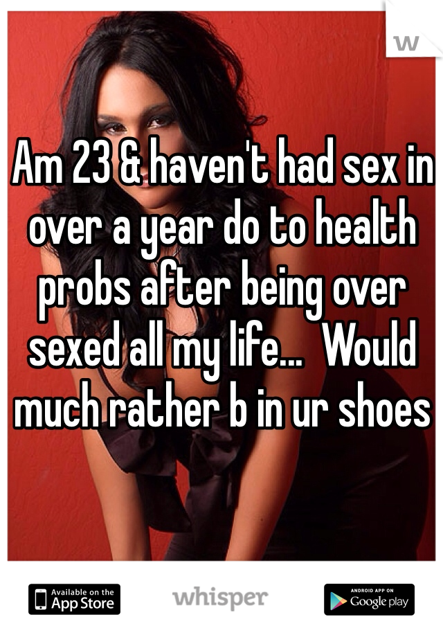 Am 23 & haven't had sex in over a year do to health probs after being over sexed all my life...  Would much rather b in ur shoes