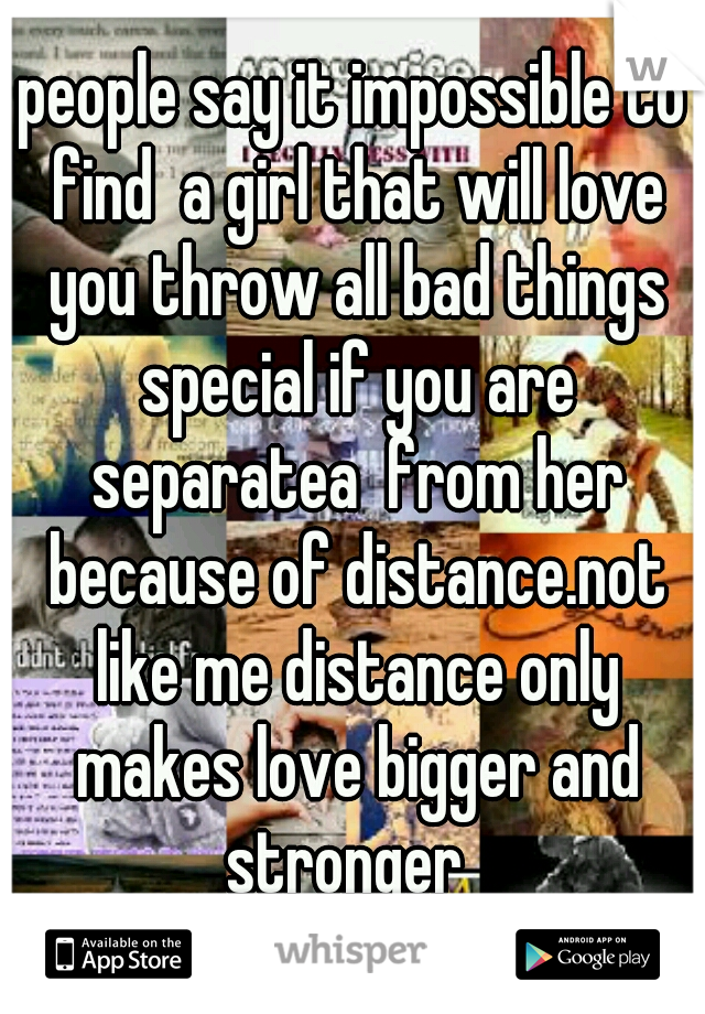 people say it impossible to find  a girl that will love you throw all bad things special if you are separatea  from her because of distance.not like me distance only makes love bigger and stronger  