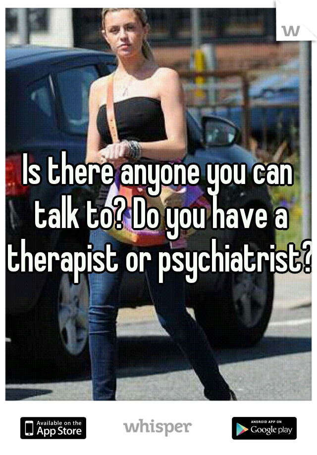 Is there anyone you can talk to? Do you have a therapist or psychiatrist?