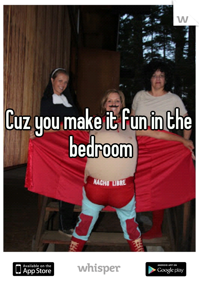 Cuz you make it fun in the bedroom