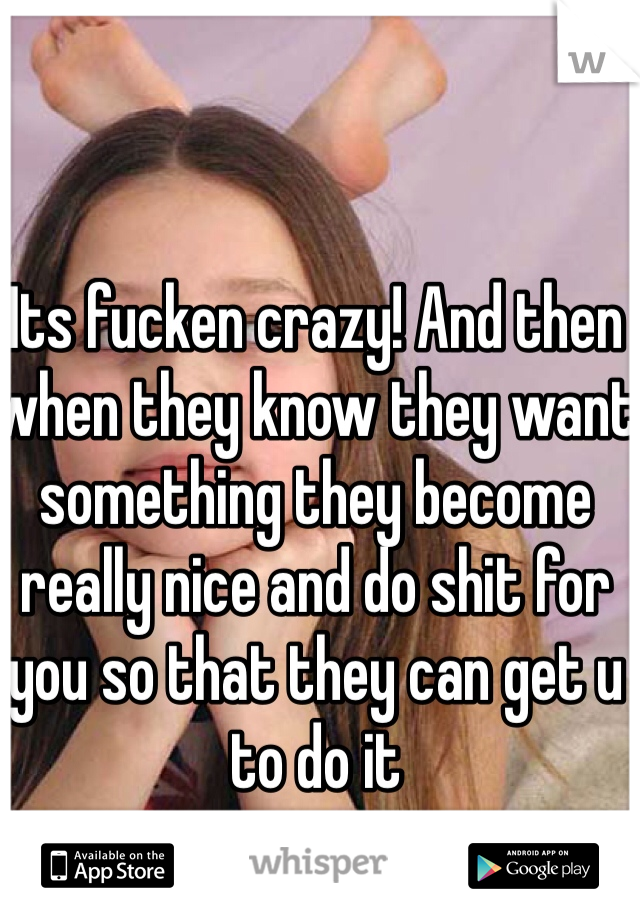 Its fucken crazy! And then when they know they want something they become really nice and do shit for you so that they can get u to do it 
