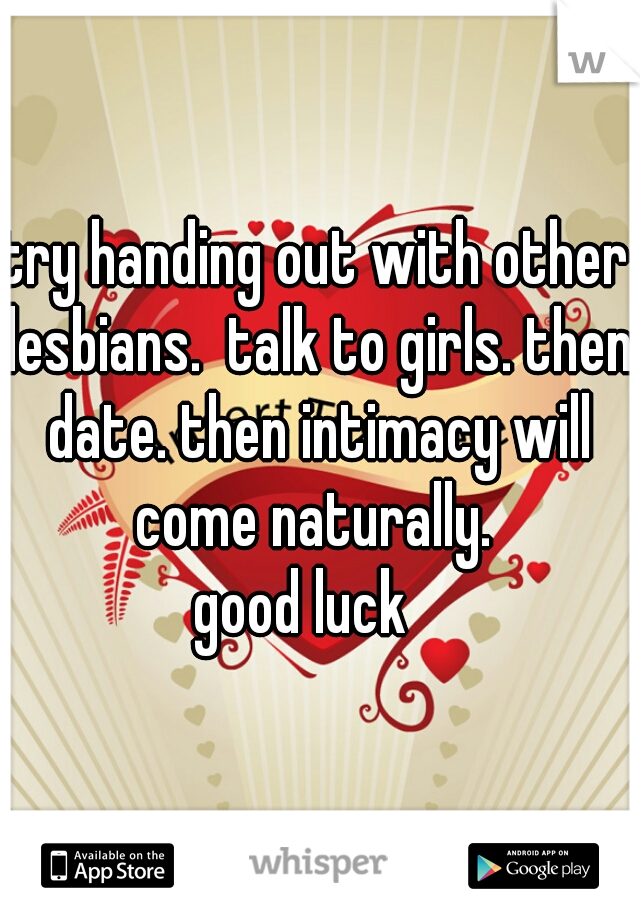 try handing out with other lesbians.  talk to girls. then date. then intimacy will come naturally. 
good luck  