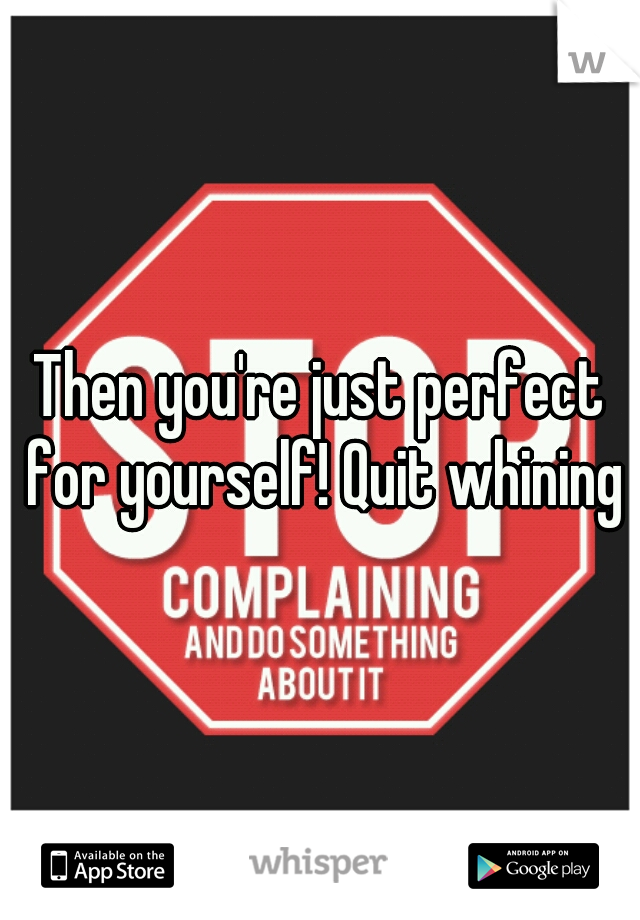 Then you're just perfect for yourself! Quit whining