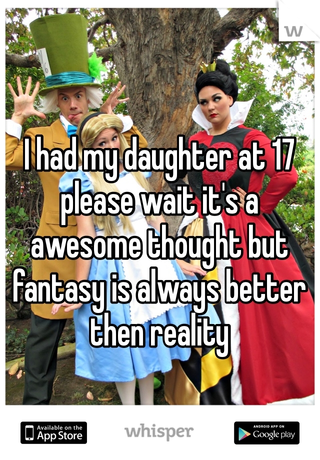 I had my daughter at 17 please wait it's a awesome thought but fantasy is always better then reality