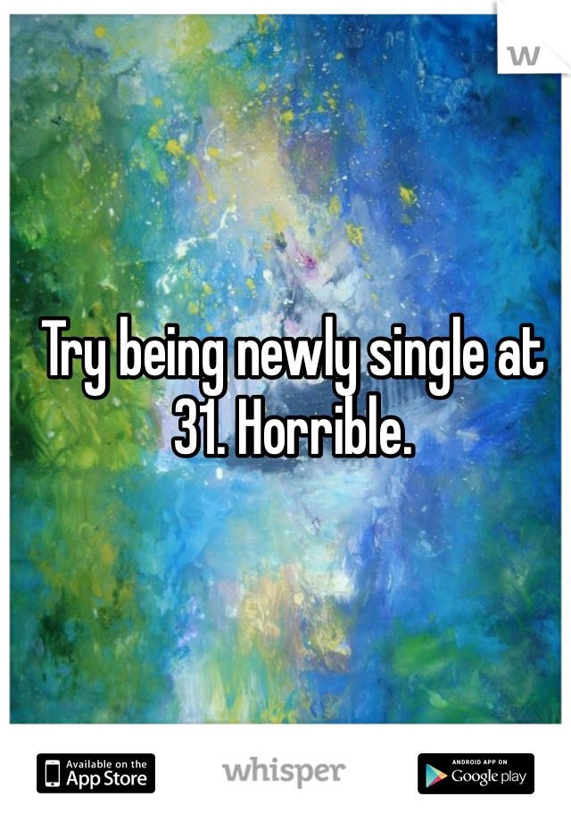 Try being newly single at 31. Horrible. 
