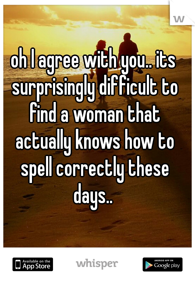 oh I agree with you.. its surprisingly difficult to find a woman that actually knows how to spell correctly these days.. 