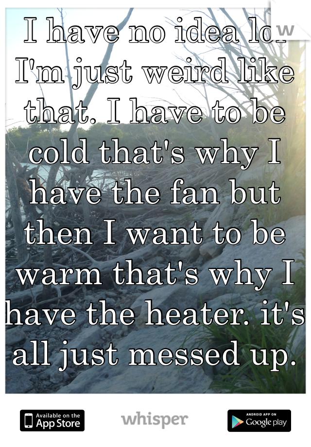 I have no idea lol I'm just weird like that. I have to be cold that's why I have the fan but then I want to be warm that's why I have the heater. it's all just messed up. 