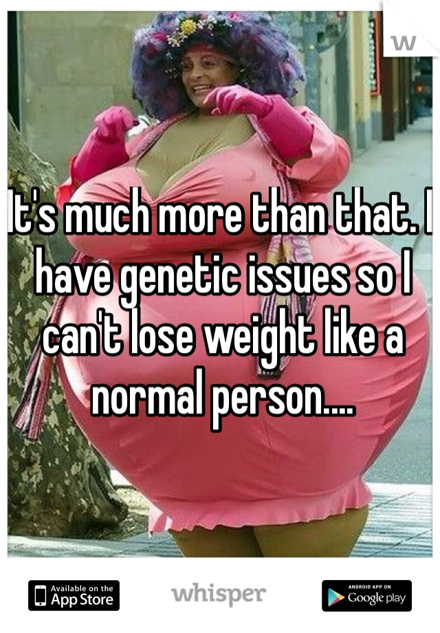 It's much more than that. I have genetic issues so I can't lose weight like a normal person....