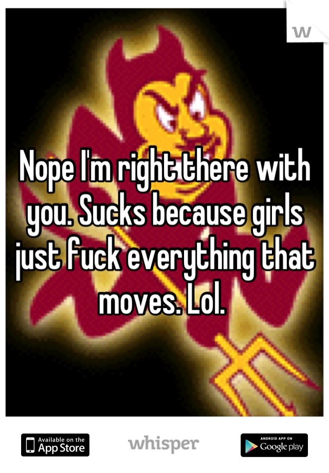 Nope I'm right there with you. Sucks because girls just fuck everything that moves. Lol. 