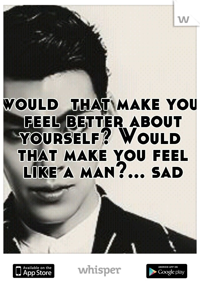 would  that make you feel better about yourself? Would  that make you feel like a man?... sad
