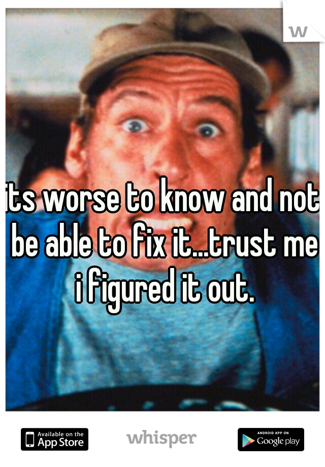 its worse to know and not be able to fix it...trust me i figured it out.