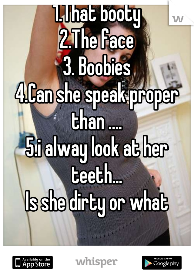 1.That booty 
2.The face
3. Boobies
4.Can she speak proper than ....
5.i alway look at her teeth...
Is she dirty or what