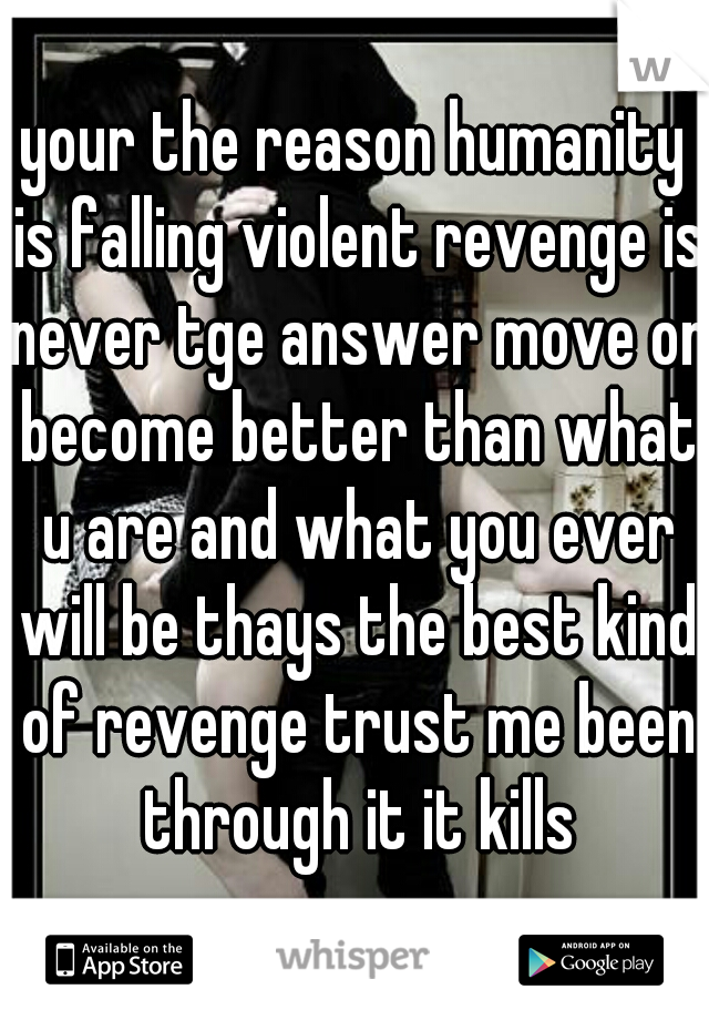 your the reason humanity is falling violent revenge is never tge answer move on become better than what u are and what you ever will be thays the best kind of revenge trust me been through it it kills