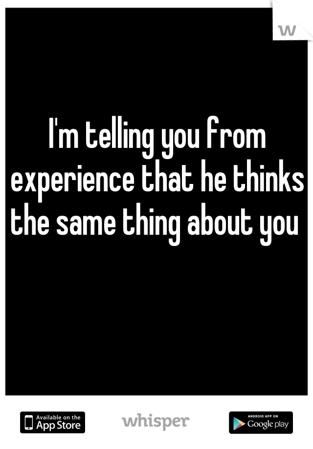 I'm telling you from experience that he thinks the same thing about you 