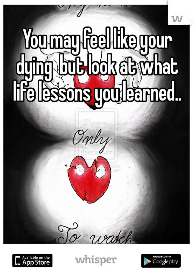 You may feel like your dying  but look at what life lessons you learned.. 
