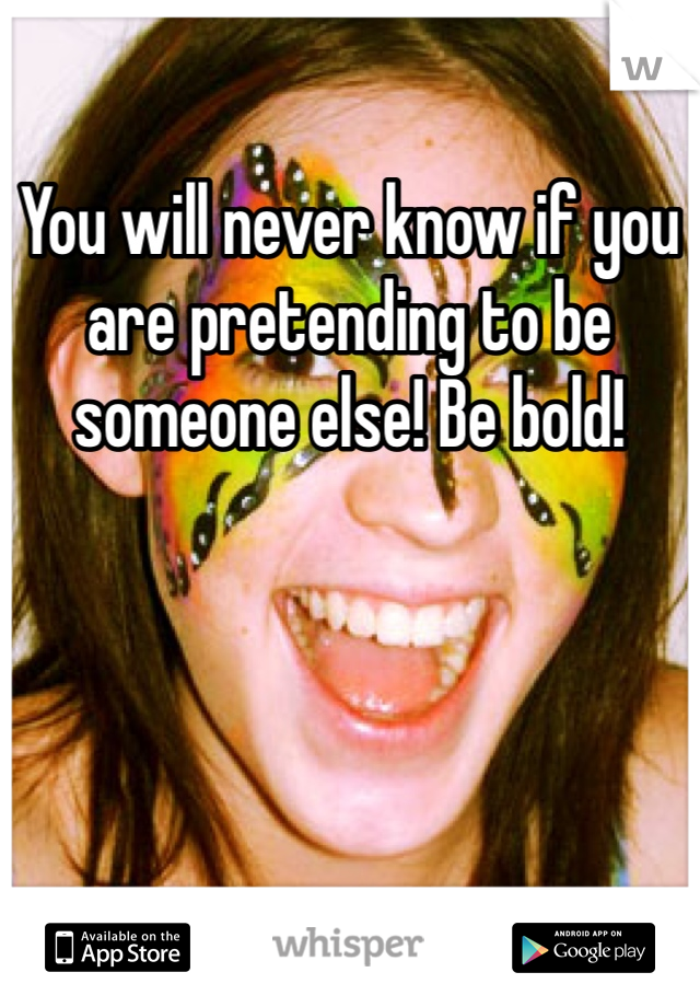You will never know if you are pretending to be someone else! Be bold!