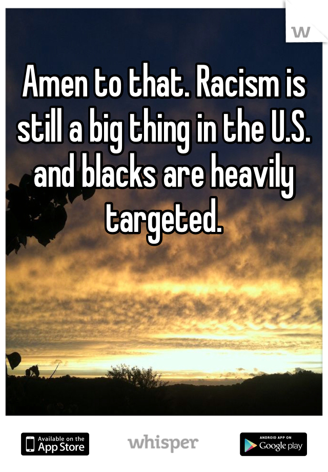 Amen to that. Racism is still a big thing in the U.S. and blacks are heavily targeted.
