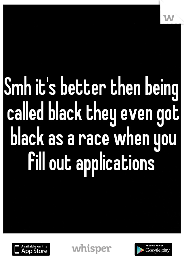 Smh it's better then being called black they even got black as a race when you fill out applications 