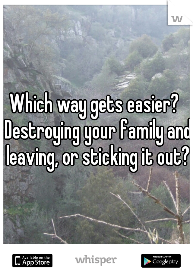 Which way gets easier?  Destroying your family and leaving, or sticking it out?