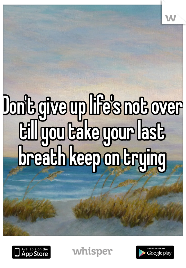 Don't give up life's not over till you take your last breath keep on trying 