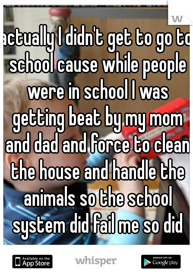 actually I didn't get to go to school cause while people were in school I was getting beat by my mom and dad and force to clean the house and handle the animals so the school system did fail me so did