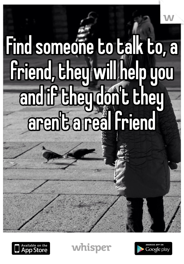 Find someone to talk to, a friend, they will help you and if they don't they aren't a real friend