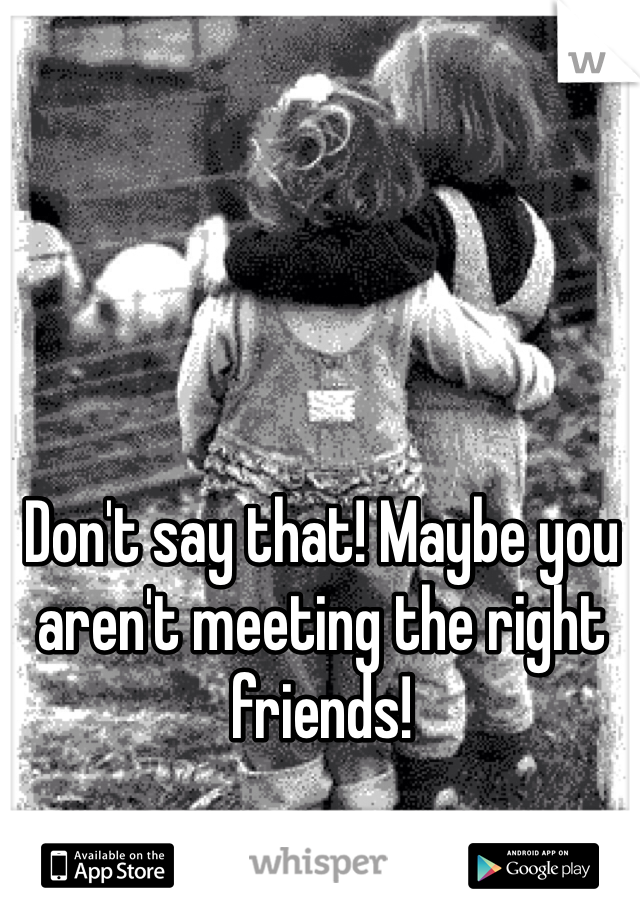 Don't say that! Maybe you aren't meeting the right friends! 