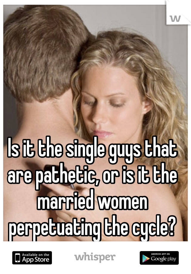 Is it the single guys that are pathetic, or is it the married women perpetuating the cycle?
