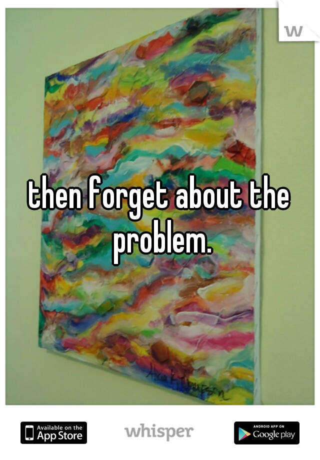 then forget about the problem.