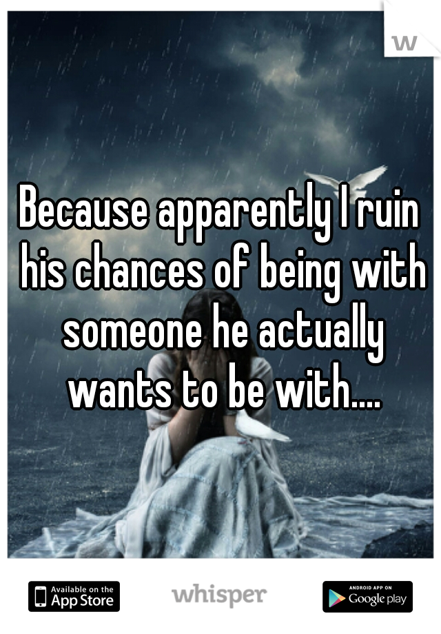 Because apparently I ruin his chances of being with someone he actually wants to be with....
