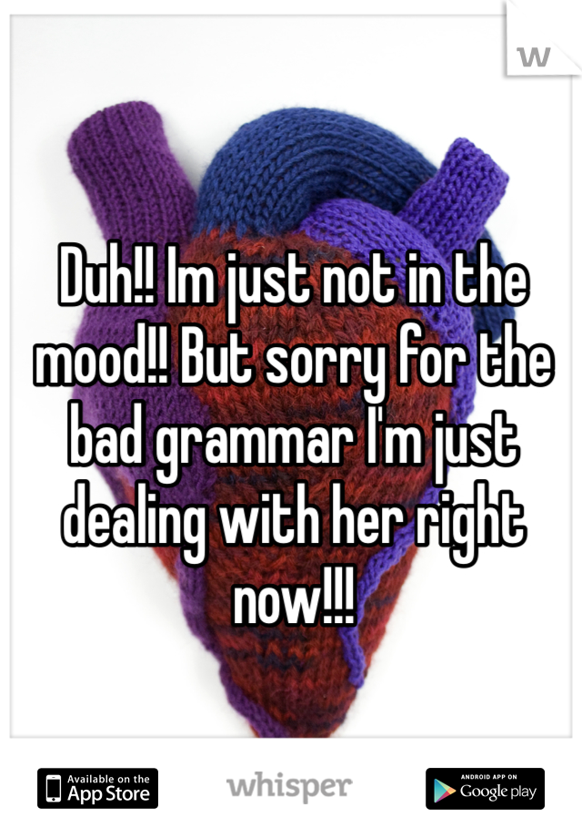 Duh!! Im just not in the mood!! But sorry for the bad grammar I'm just dealing with her right now!!! 