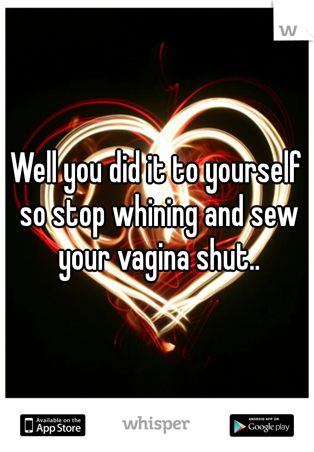 Well you did it to yourself so stop whining and sew your vagina shut..