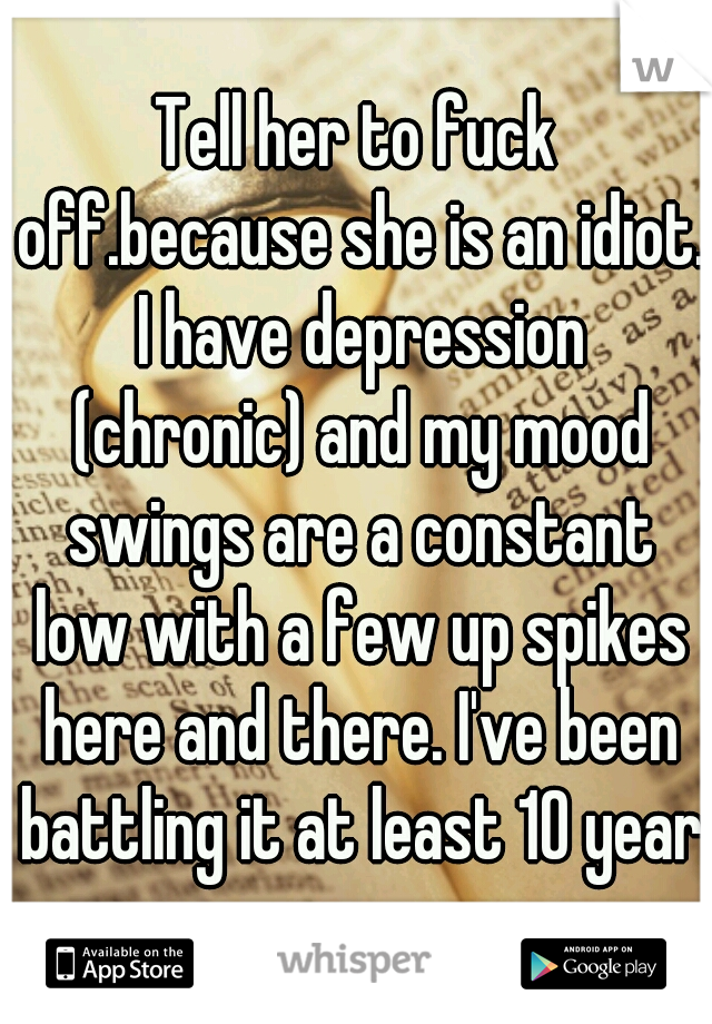 Tell her to fuck off.because she is an idiot. I have depression (chronic) and my mood swings are a constant low with a few up spikes here and there. I've been battling it at least 10 years